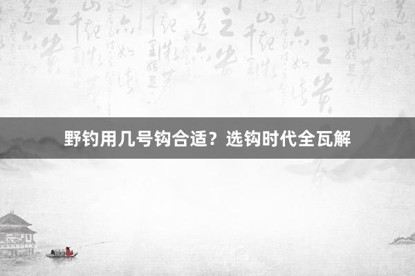 野钓用几号钩合适？选钩时代全瓦解