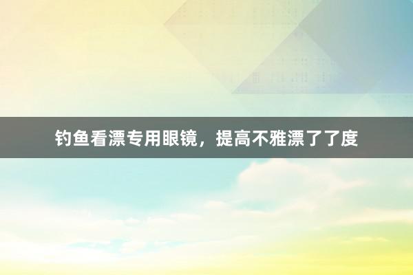 钓鱼看漂专用眼镜，提高不雅漂了了度