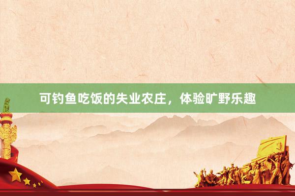可钓鱼吃饭的失业农庄，体验旷野乐趣