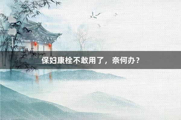 保妇康栓不敢用了，奈何办？