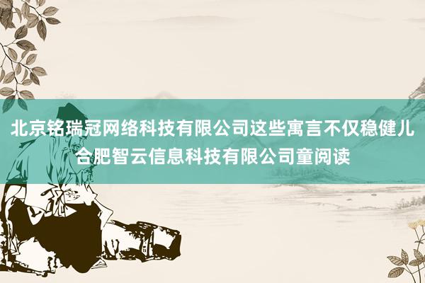 北京铭瑞冠网络科技有限公司这些寓言不仅稳健儿合肥智云信息科技有限公司童阅读