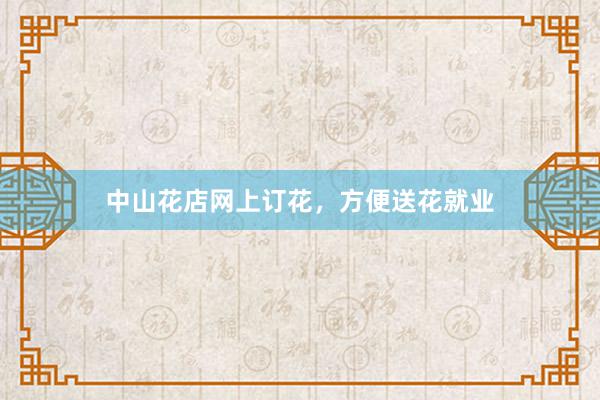 中山花店网上订花，方便送花就业